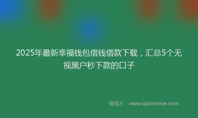 2025年最新幸福钱包借钱借款下载，汇总5个无视黑户秒下款的口子