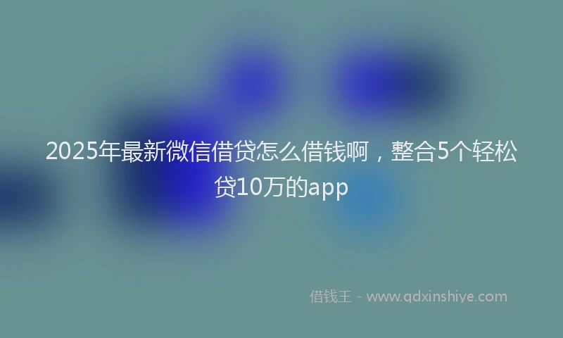 2025年最新微信借贷怎么借钱啊，整合5个轻松贷10万的app