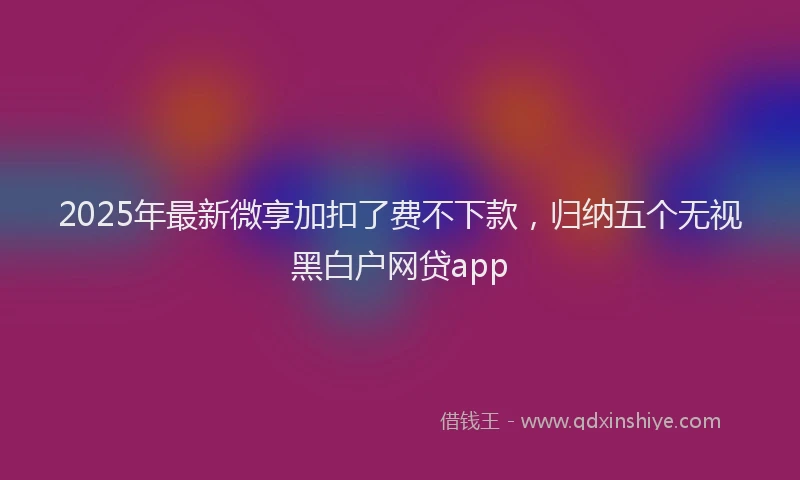 2025年最新微享加扣了费不下款，归纳五个无视黑白户网贷app
