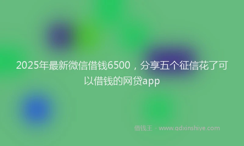 2025年最新微信借钱6500，分享五个征信花了可以借钱的网贷app