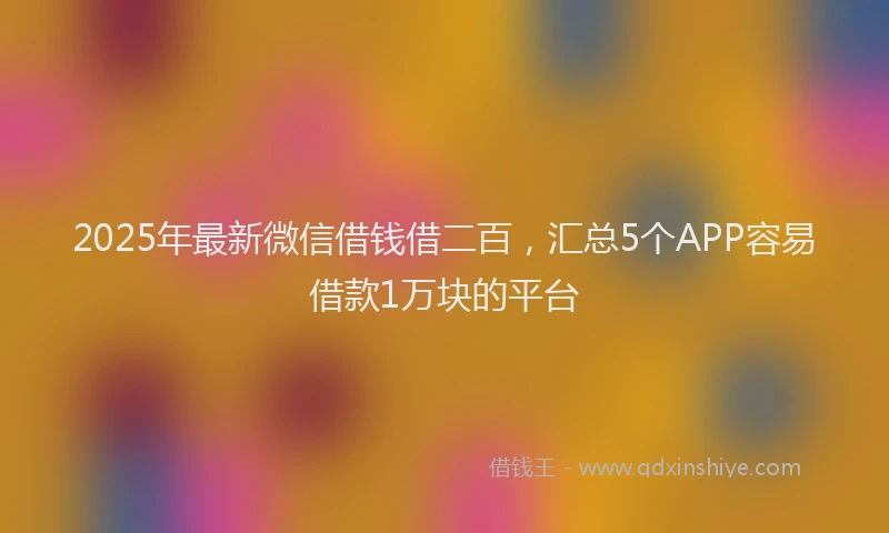 2025年最新微信借钱借二百，汇总5个APP容易借款1万块的平台