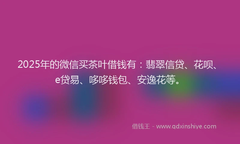 2025年的微信买茶叶借钱有：翡翠信贷、花呗、e贷易、哆哆钱包、安逸花等。