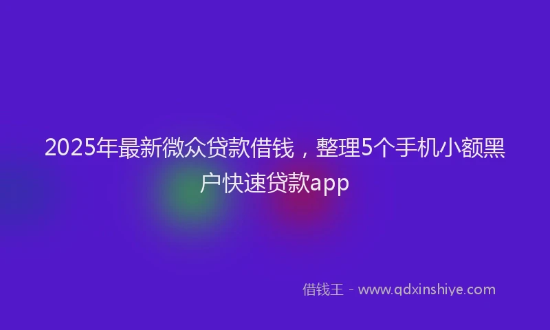 2025年最新微众贷款借钱，整理5个手机小额黑户快速贷款app