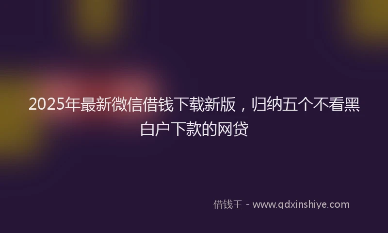 2025年最新微信借钱下载新版，归纳五个不看黑白户下款的网贷