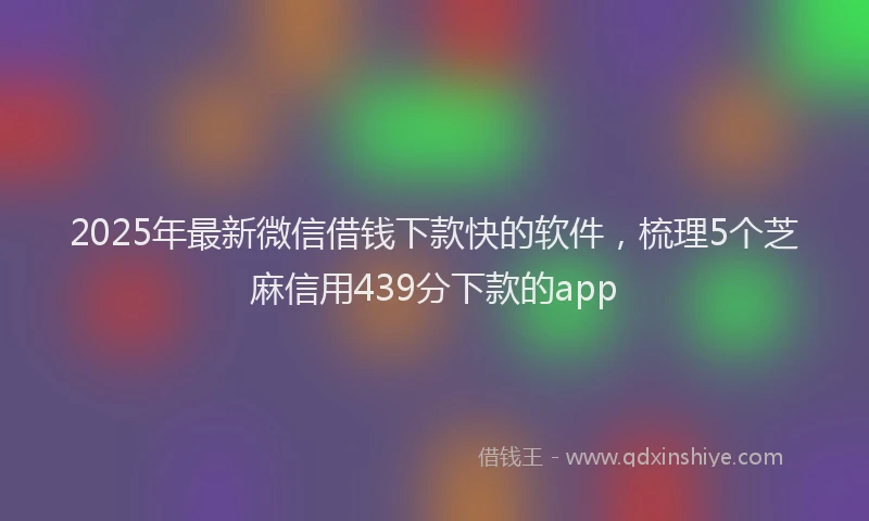 2025年最新微信借钱下款快的软件，梳理5个芝麻信用439分下款的app