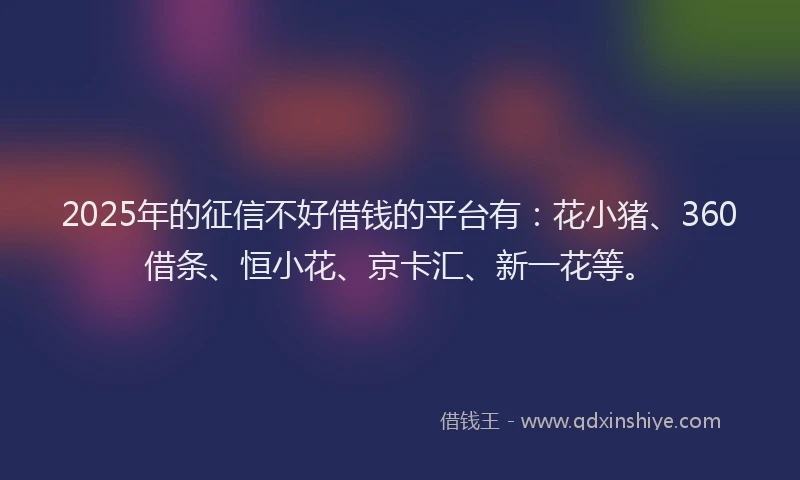 2025年的征信不好借钱的平台有：花小猪、360借条、恒小花、京卡汇、新一花等。