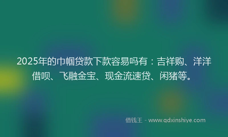 2025年的巾帼贷款下款容易吗有：吉祥购、洋洋借呗、飞融金宝、现金流速贷、闲猪等。