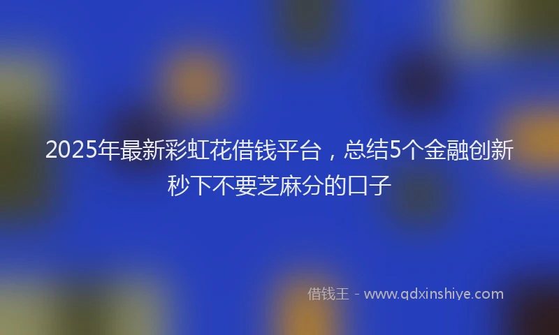 2025年最新彩虹花借钱平台，总结5个金融创新秒下不要芝麻分的口子