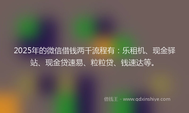 2025年的微信借钱两千流程有：乐租机、现金驿站、现金贷速易、粒粒贷、钱速达等。