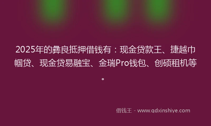 2025年的彝良抵押借钱有：现金贷款王、捷越巾帼贷、现金贷易融宝、金瑞Pro钱包、创硕租机等。