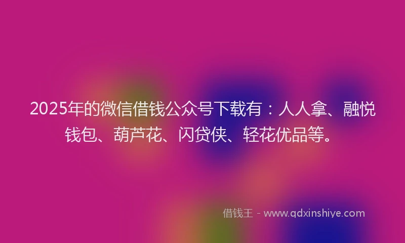 2025年的微信借钱公众号下载有：人人拿、融悦钱包、葫芦花、闪贷侠、轻花优品等。