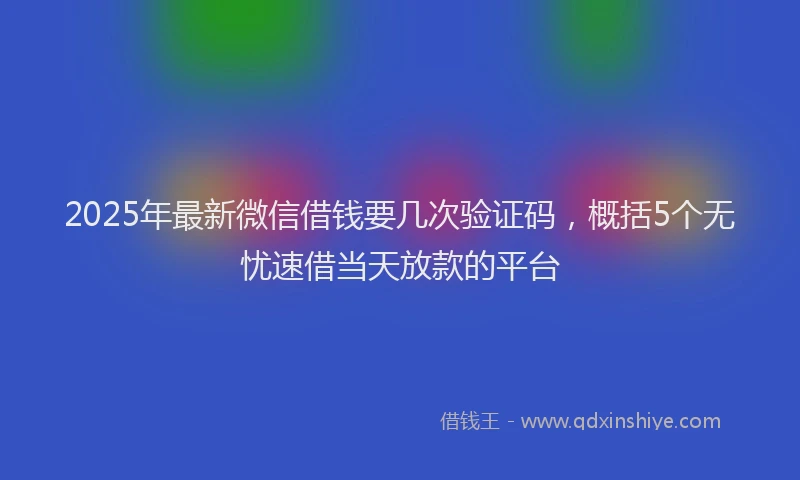2025年最新微信借钱要几次验证码，概括5个无忧速借当天放款的平台