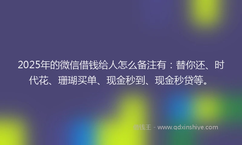 2025年的微信借钱给人怎么备注有：替你还、时代花、珊瑚买单、现金秒到、现金秒贷等。