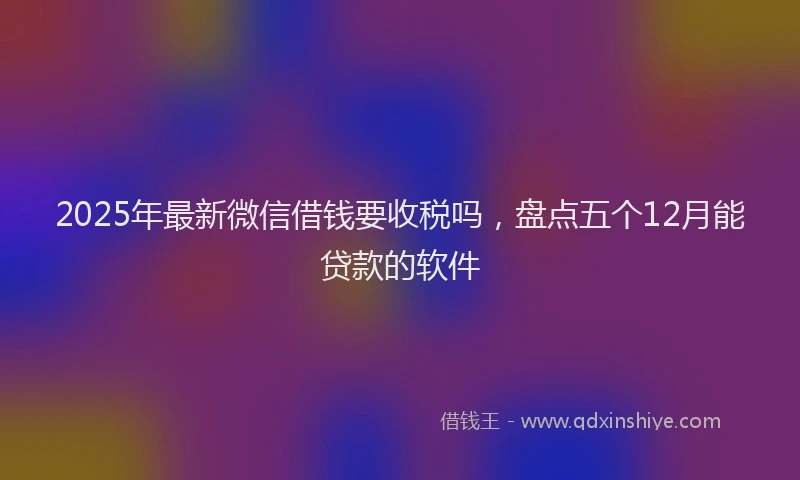 2025年最新微信借钱要收税吗，盘点五个12月能贷款的软件