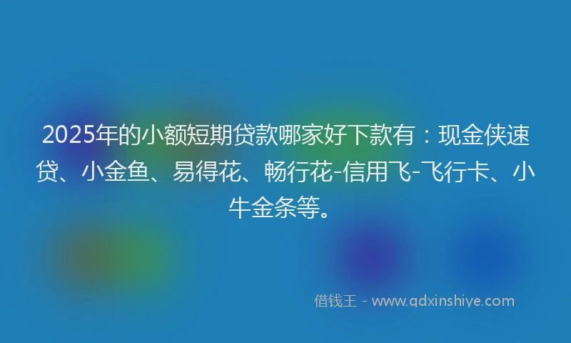 2025年的小额短期贷款哪家好下款有：现金侠速贷、小金鱼、易得花、畅行花-信用飞-飞行卡、小牛金条等。