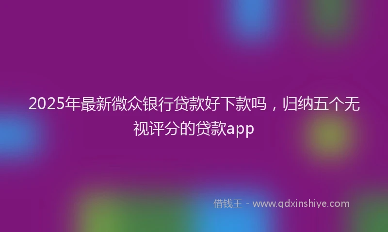 2025年最新微众银行贷款好下款吗，归纳五个无视评分的贷款app