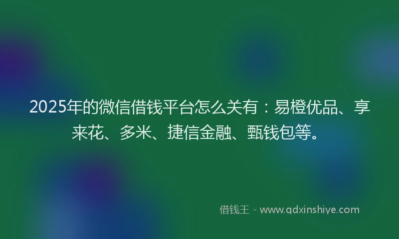 2025年的微信借钱平台怎么关有：易橙优品、享来花、多米、捷信金融、甄钱包等。