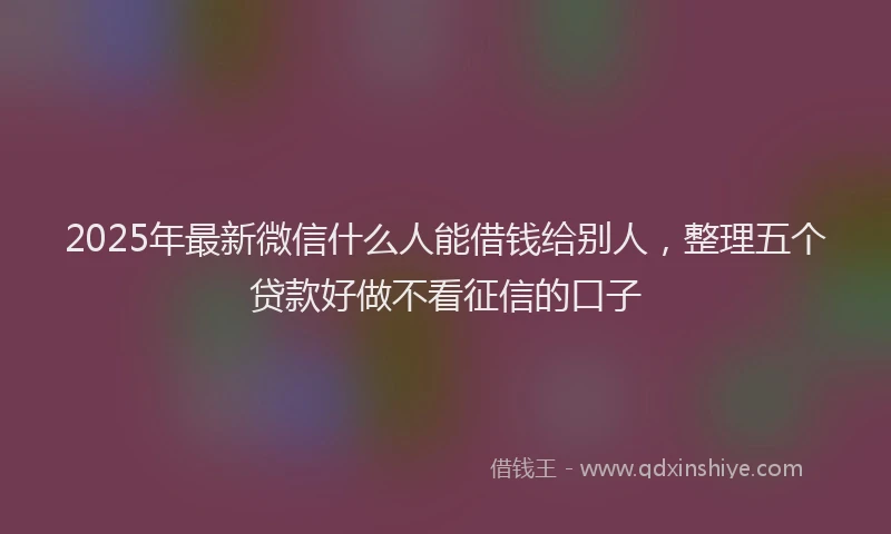 2025年最新微信什么人能借钱给别人，整理五个贷款好做不看征信的口子