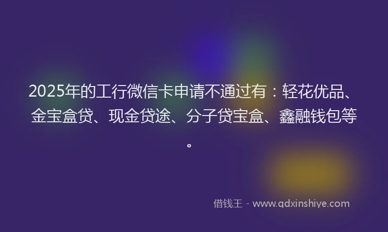 2025年的工行微信卡申请不通过有：轻花优品、金宝盒贷、现金贷途、分子贷宝盒、鑫融钱包等。