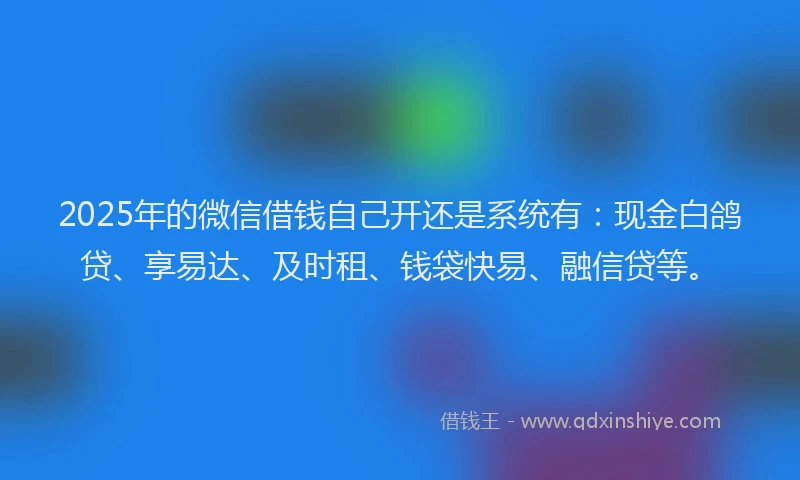 2025年的微信借钱自己开还是系统有：现金白鸽贷、享易达、及时租、钱袋快易、融信贷等。