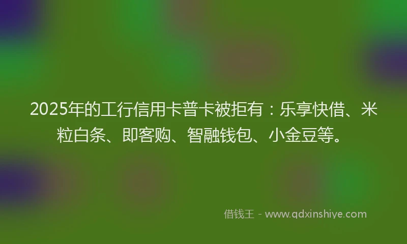 2025年的工行信用卡普卡被拒有：乐享快借、米粒白条、即客购、智融钱包、小金豆等。