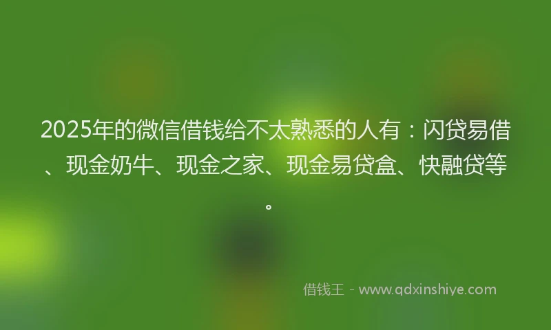 2025年的微信借钱给不太熟悉的人有：闪贷易借、现金奶牛、现金之家、现金易贷盒、快融贷等。