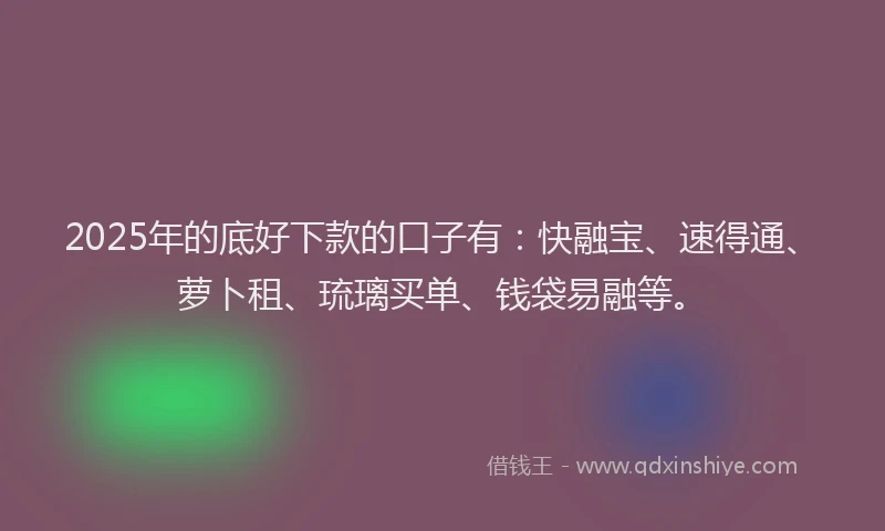 2025年的底好下款的口子有：快融宝、速得通、萝卜租、琉璃买单、钱袋易融等。