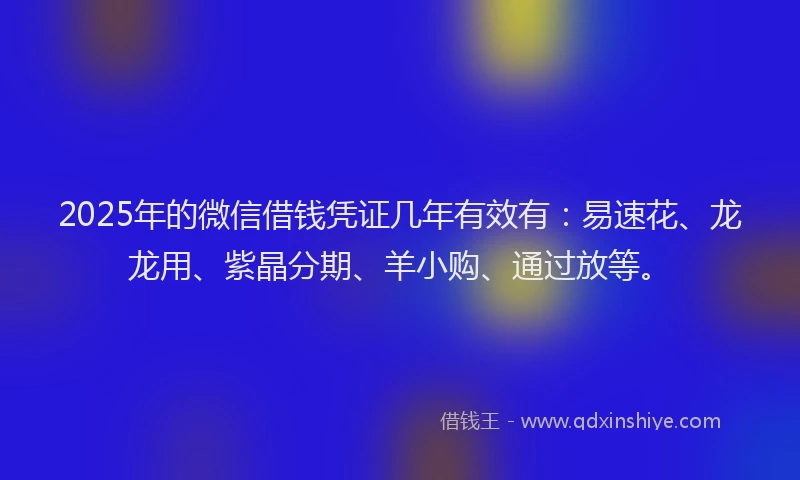 2025年的微信借钱凭证几年有效有：易速花、龙龙用、紫晶分期、羊小购、通过放等。