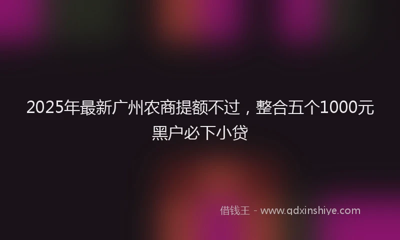 2025年最新广州农商提额不过，整合五个1000元黑户必下小贷