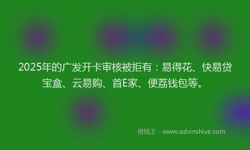 2025年的广发开卡审核被拒有：易得花、快易贷宝盒、云易购、首E家、便荔钱包等。