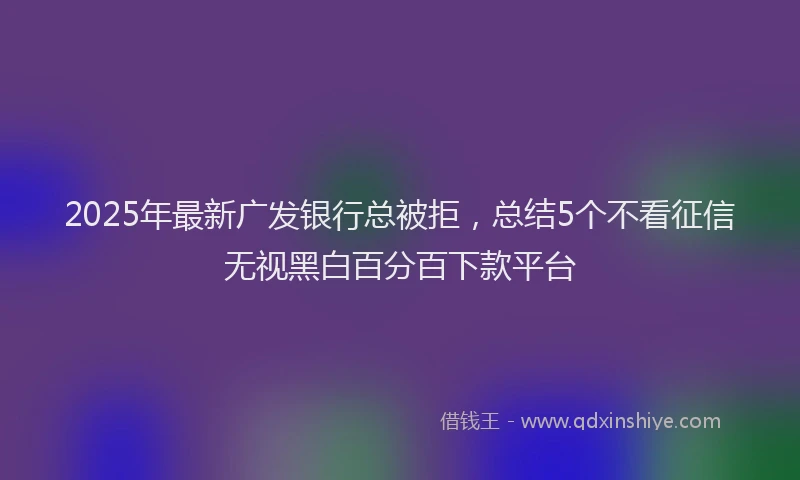 2025年最新广发银行总被拒，总结5个不看征信无视黑白百分百下款平台