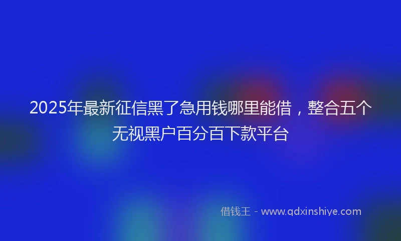 2025年最新征信黑了急用钱哪里能借，整合五个无视黑户百分百下款平台