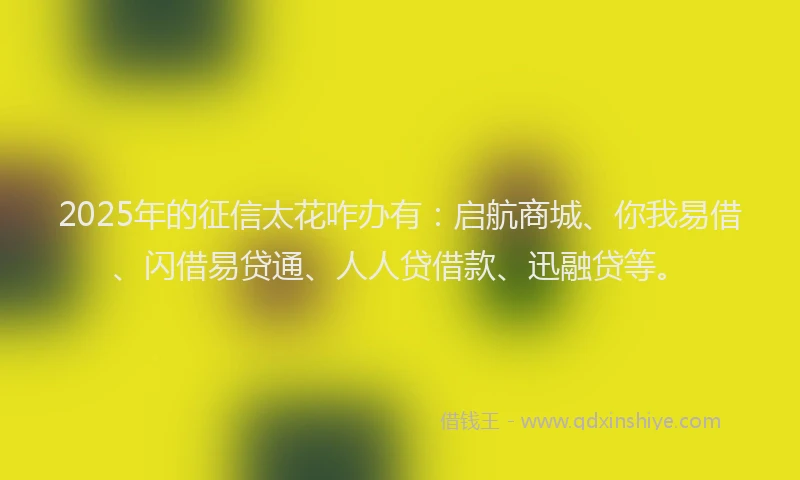 2025年的征信太花咋办有：启航商城、你我易借、闪借易贷通、人人贷借款、迅融贷等。