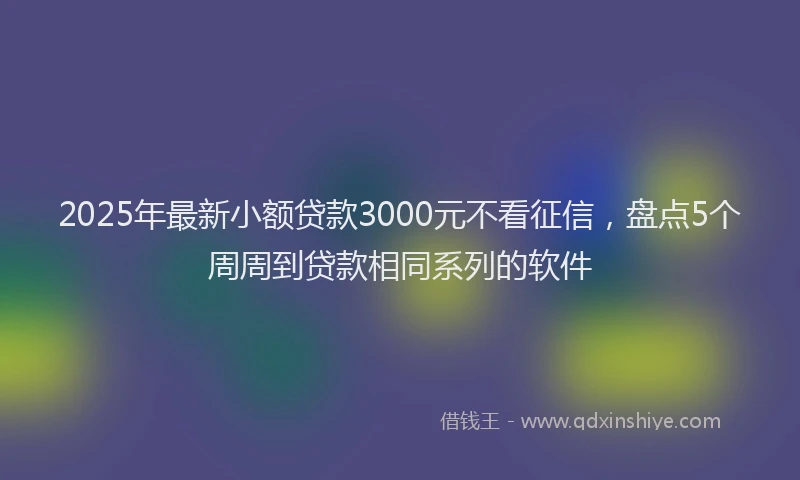 2025年最新小额贷款3000元不看征信，盘点5个周周到贷款相同系列的软件