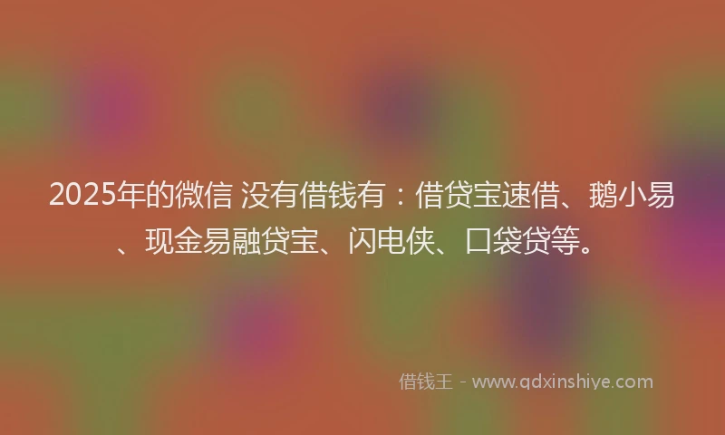 2025年的微信 没有借钱有：借贷宝速借、鹅小易、现金易融贷宝、闪电侠、口袋贷等。