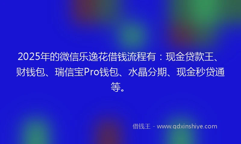 2025年的微信乐逸花借钱流程有：现金贷款王、财钱包、瑞信宝Pro钱包、水晶分期、现金秒贷通等。