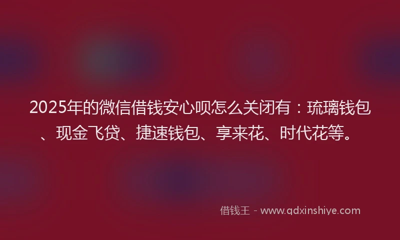 2025年的微信借钱安心呗怎么关闭有：琉璃钱包、现金飞贷、捷速钱包、享来花、时代花等。
