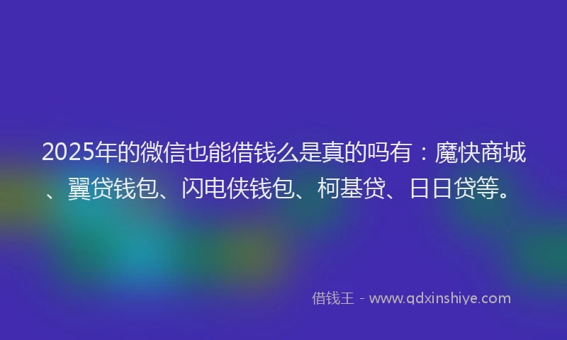 2025年的微信也能借钱么是真的吗有：魔快商城、翼贷钱包、闪电侠钱包、柯基贷、日日贷等。