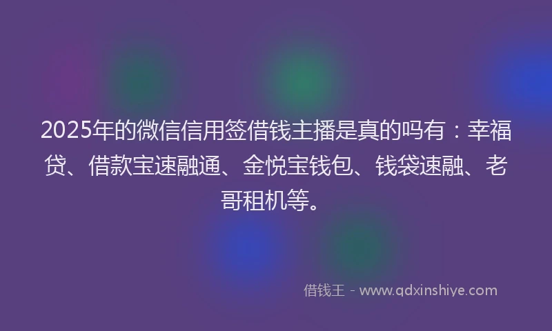 2025年的微信信用签借钱主播是真的吗有：幸福贷、借款宝速融通、金悦宝钱包、钱袋速融、老哥租机等。