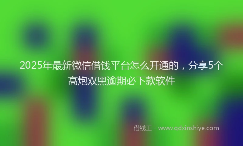2025年最新微信借钱平台怎么开通的，分享5个高炮双黑逾期必下款软件