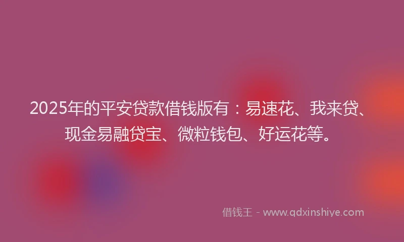 2025年的平安贷款借钱版有：易速花、我来贷、现金易融贷宝、微粒钱包、好运花等。