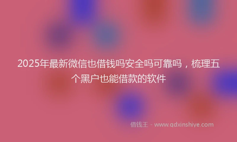 2025年最新微信也借钱吗安全吗可靠吗，梳理五个黑户也能借款的软件