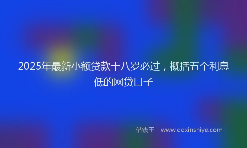 2025年最新小额贷款十八岁必过，概括五个利息低的网贷口子