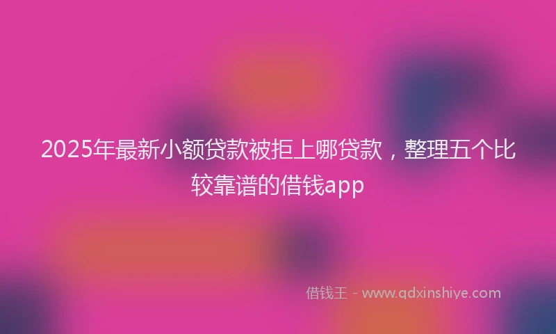 2025年最新小额贷款被拒上哪贷款，整理五个比较靠谱的借钱app