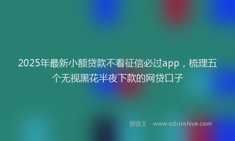 2025年最新小额贷款不看征信必过app，梳理五个无视黑花半夜下款的网贷口子