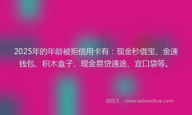 2025年的年龄被拒信用卡有：现金秒借宝、金速钱包、积木盒子、现金易贷通途、宜口袋等。