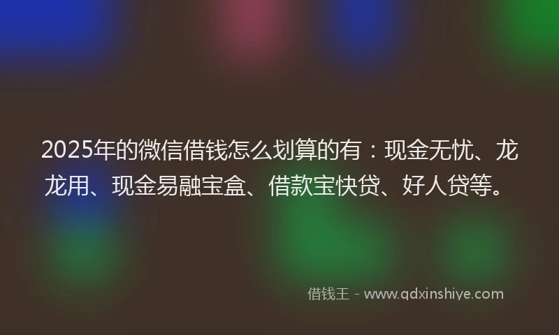 2025年的微信借钱怎么划算的有：现金无忧、龙龙用、现金易融宝盒、借款宝快贷、好人贷等。