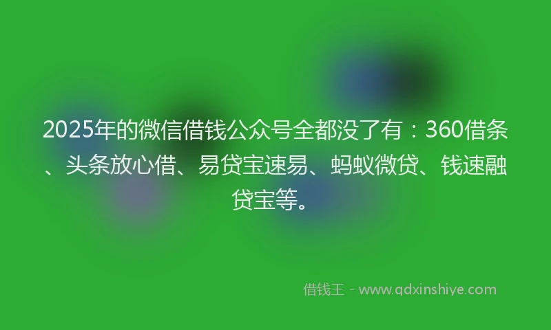 2025年的微信借钱公众号全都没了有：360借条、头条放心借、易贷宝速易、蚂蚁微贷、钱速融贷宝等。