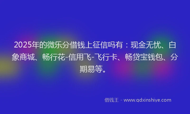 2025年的微乐分借钱上征信吗有：现金无忧、白象商城、畅行花-信用飞-飞行卡、畅贷宝钱包、分期易等。