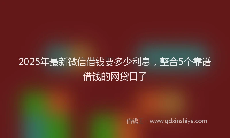 2025年最新微信借钱要多少利息，整合5个靠谱借钱的网贷口子